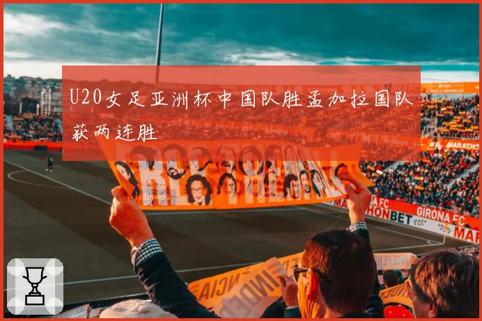 U20女足亚洲杯中国队胜孟加拉国队获两连胜