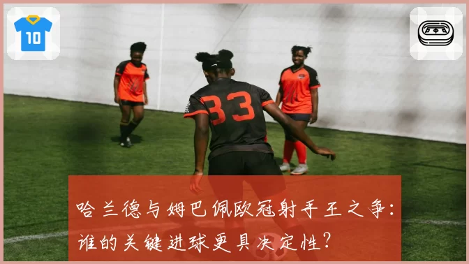 哈兰德与姆巴佩欧冠射手王之争：谁的关键进球更具决定性？