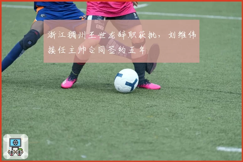 浙江稠州王世龙辞职获批，刘维伟接任主帅合同签约五年