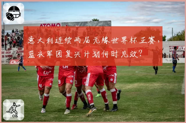 意大利连续两届无缘世界杯正赛,蓝衣军团复兴计划何时见效?