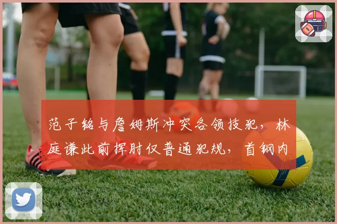 范子铭与詹姆斯冲突各领技犯,林庭谦此前挥肘仅普通犯规,首钢内线动作容忍度引发连锁质疑