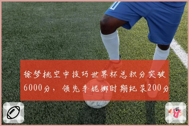 徐梦桃空中技巧世界杯总积分突破6000分，领先李妮娜时期纪录200分