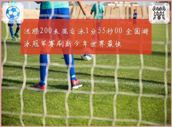 汪顺200米混合泳1分55秒00 全国游泳冠军赛刷新今年世界最快
