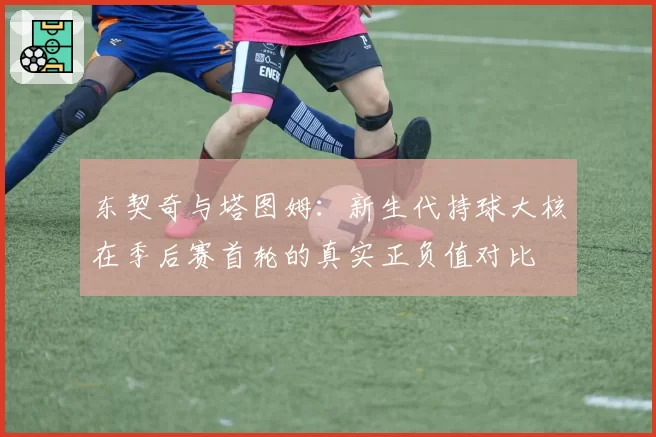 东契奇与塔图姆：新生代持球大核在季后赛首轮的真实正负值对比