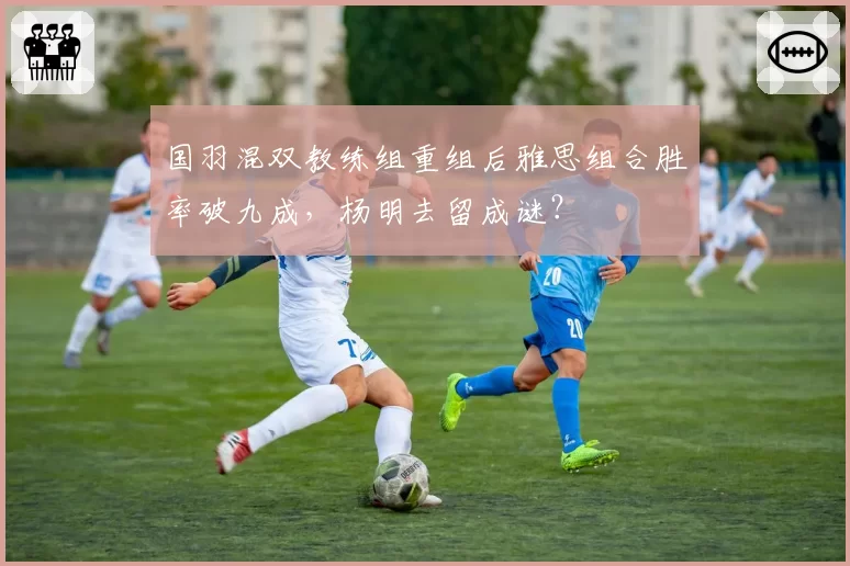 国羽混双教练组重组后雅思组合胜率破九成，杨明去留成谜？