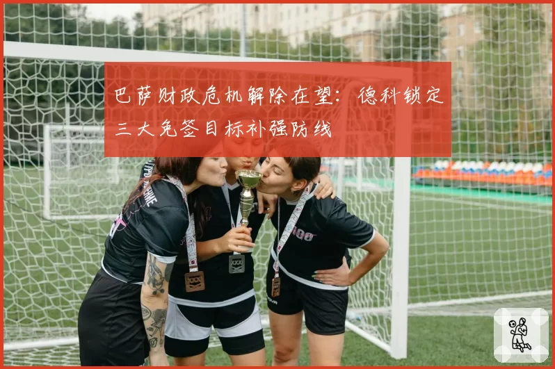 巴萨财政危机解除在望：德科锁定三大免签目标补强防线