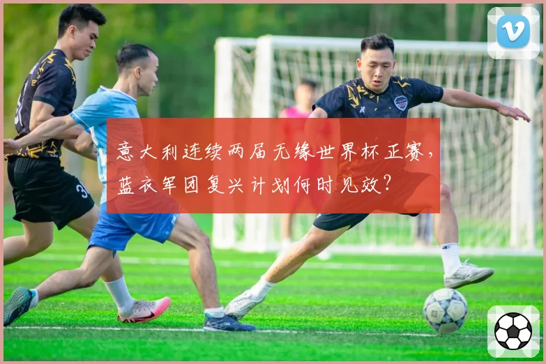 意大利连续两届无缘世界杯正赛,蓝衣军团复兴计划何时见效?
