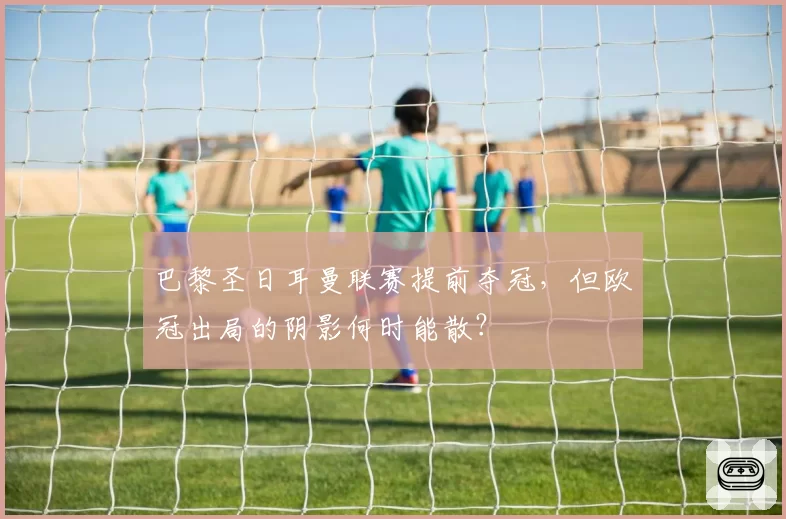巴黎圣日耳曼联赛提前夺冠,但欧冠出局的阴影何时能散?