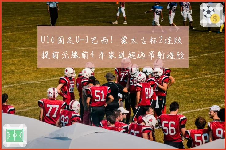 U16国足0-1巴西！蒙太古杯2连败 提前无缘前4 李家进超远吊射造险