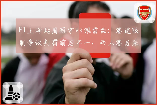 F1上海站周冠宇vs佩雷兹:赛道限制争议判罚前后不一,两人赛后采访态度截然不同