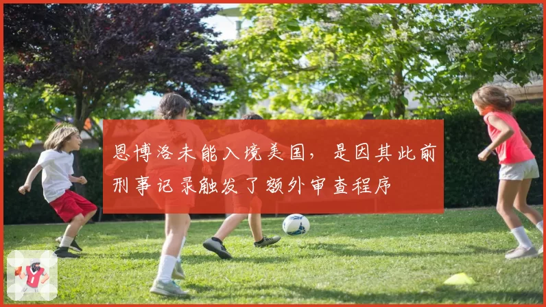 恩博洛未能入境美国，是因其此前刑事记录触发了额外审查程序