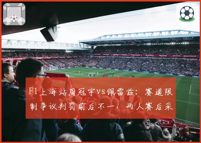 F1上海站周冠宇vs佩雷兹:赛道限制争议判罚前后不一,两人赛后采访态度截然不同