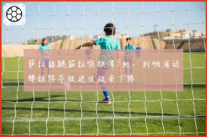 萨拉赫腿筋拉伤缺席5轮,利物浦边锋缺阵导致进攻效率下降
