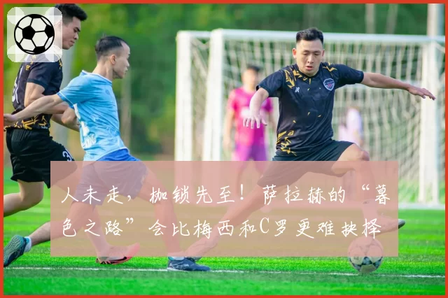 人未走，枷锁先至！萨拉赫的“暮色之路”会比梅西和C罗更难抉择