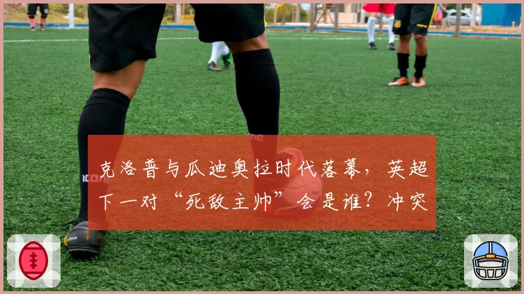 克洛普与瓜迪奥拉时代落幕，英超下一对“死敌主帅”会是谁？冲突已现端倪