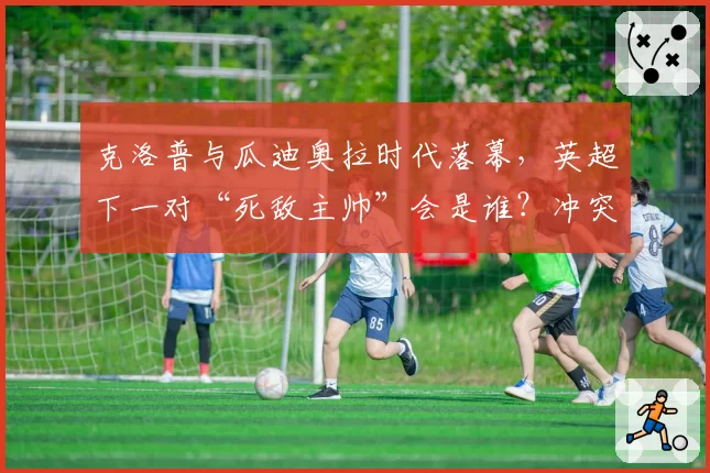 克洛普与瓜迪奥拉时代落幕，英超下一对“死敌主帅”会是谁？冲突已现端倪