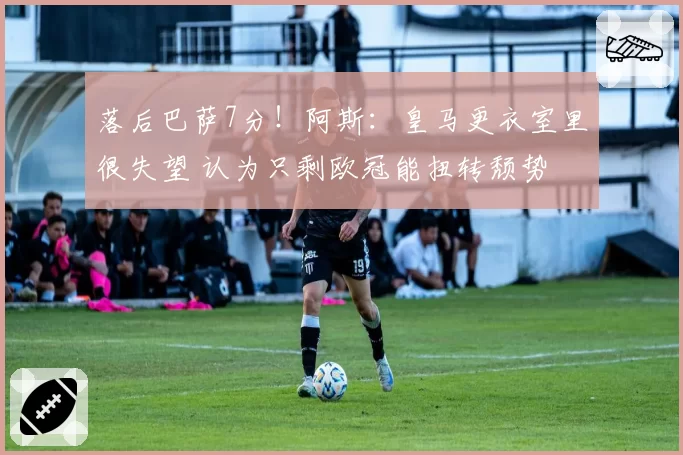 落后巴萨7分！阿斯：皇马更衣室里很失望 认为只剩欧冠能扭转颓势