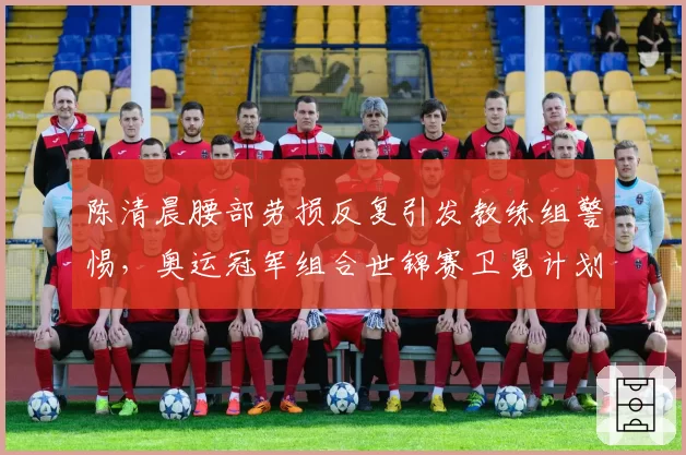 陈清晨腰部劳损反复引发教练组警惕，奥运冠军组合世锦赛卫冕计划蒙阴影