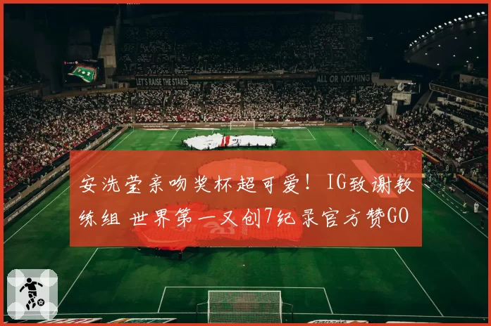 安洗莹亲吻奖杯超可爱！IG致谢教练组 世界第一又创7纪录官方赞GOAT