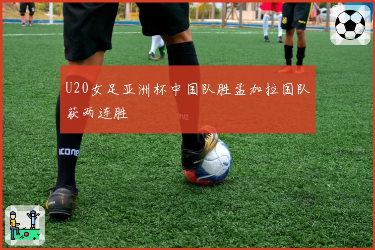 U20女足亚洲杯中国队胜孟加拉国队获两连胜