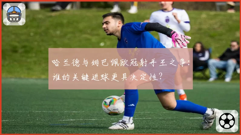 哈兰德与姆巴佩欧冠射手王之争:谁的关键进球更具决定性?