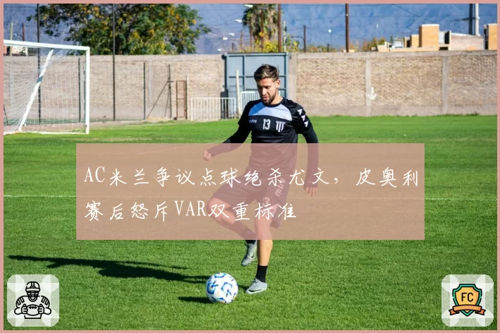 AC米兰争议点球绝杀尤文,皮奥利赛后怒斥VAR双重标准