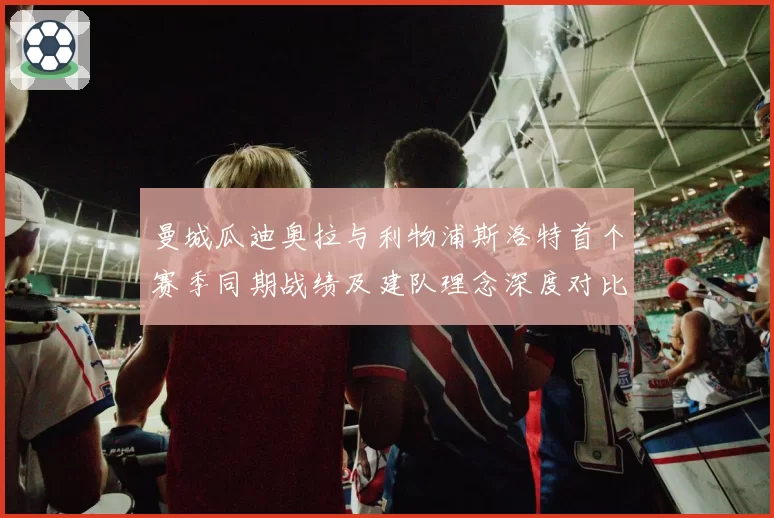 曼城瓜迪奥拉与利物浦斯洛特首个赛季同期战绩及建队理念深度对比