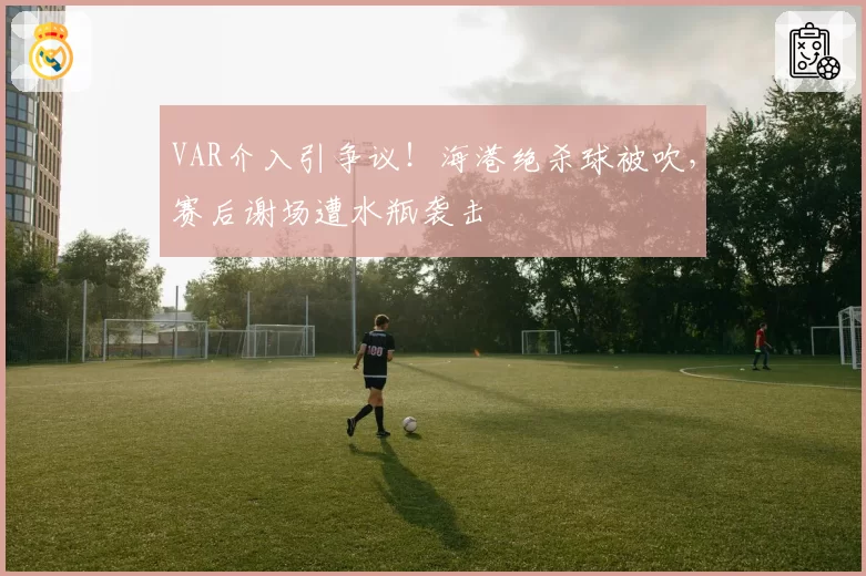 VAR介入引争议！海港绝杀球被吹，赛后谢场遭水瓶袭击