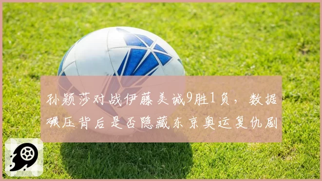 孙颖莎对战伊藤美诚9胜1负,数据碾压背后是否隐藏东京奥运复仇剧本?