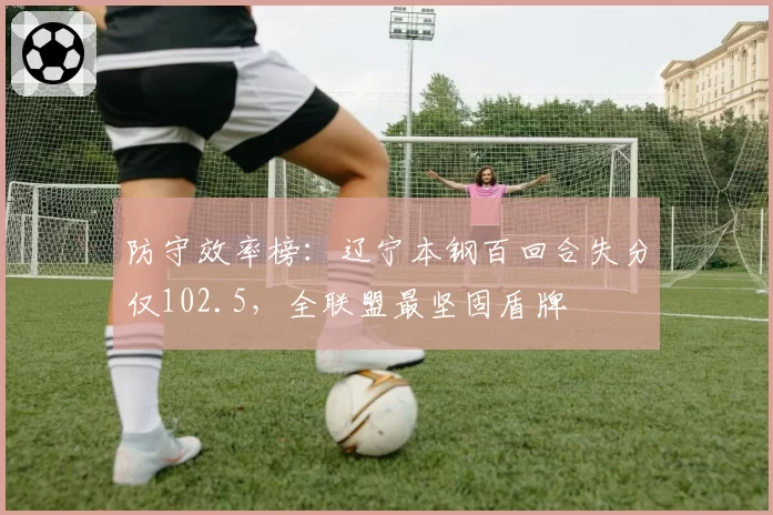 防守效率榜：辽宁本钢百回合失分仅102.5，全联盟最坚固盾牌