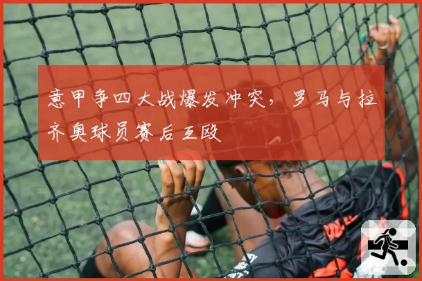 意甲争四大战爆发冲突，罗马与拉齐奥球员赛后互殴