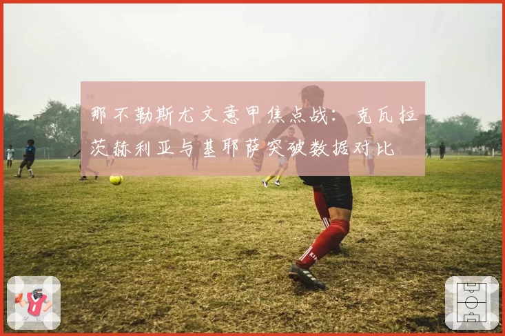 那不勒斯尤文意甲焦点战：克瓦拉茨赫利亚与基耶萨突破数据对比