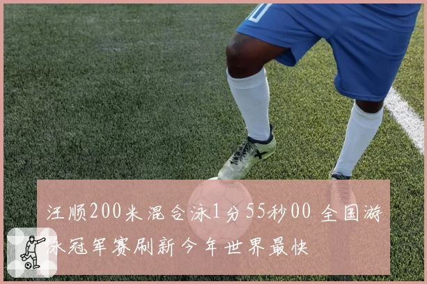 汪顺200米混合泳1分55秒00 全国游泳冠军赛刷新今年世界最快