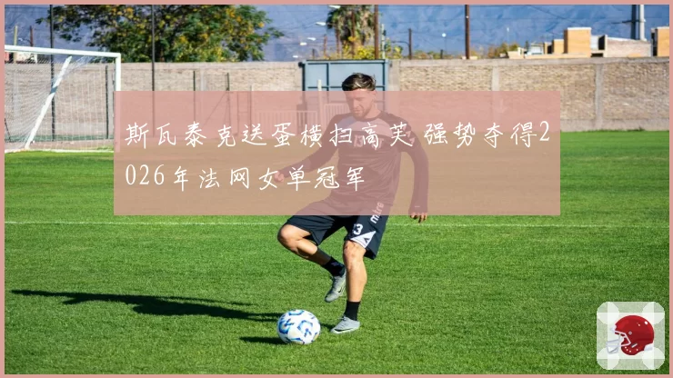 斯瓦泰克送蛋横扫高芙 强势夺得2026年法网女单冠军