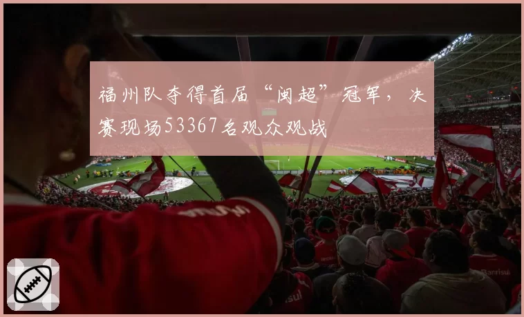 福州队夺得首届“闽超”冠军，决赛现场53367名观众观战