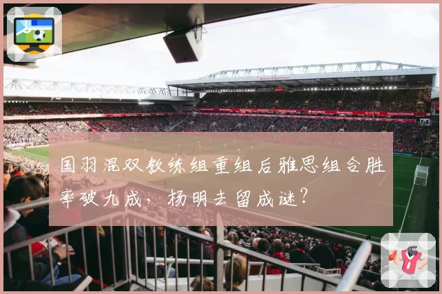 国羽混双教练组重组后雅思组合胜率破九成，杨明去留成谜？