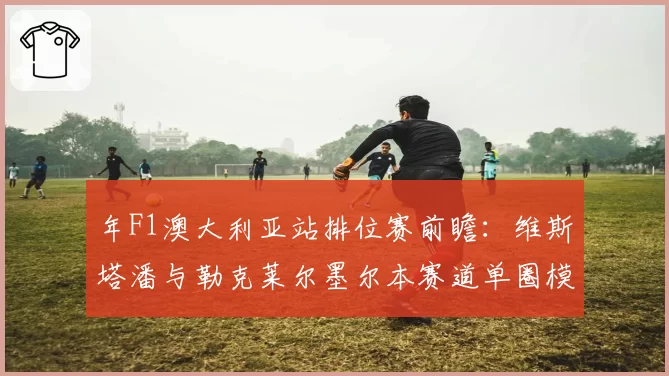 年F1澳大利亚站排位赛前瞻：维斯塔潘与勒克莱尔墨尔本赛道单圈模拟数据解读