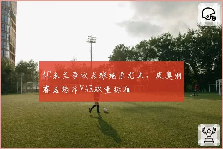 AC米兰争议点球绝杀尤文,皮奥利赛后怒斥VAR双重标准
