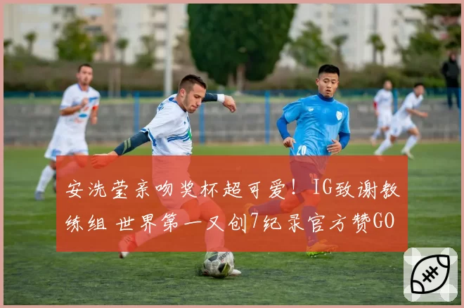 安洗莹亲吻奖杯超可爱！IG致谢教练组 世界第一又创7纪录官方赞GOAT