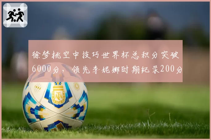 徐梦桃空中技巧世界杯总积分突破6000分，领先李妮娜时期纪录200分