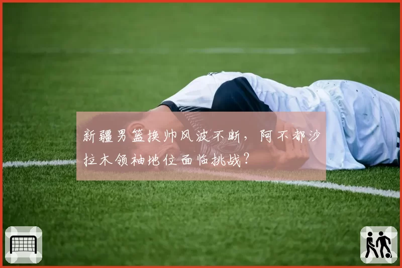 新疆男篮换帅风波不断，阿不都沙拉木领袖地位面临挑战？