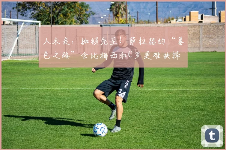 人未走，枷锁先至！萨拉赫的“暮色之路”会比梅西和C罗更难抉择