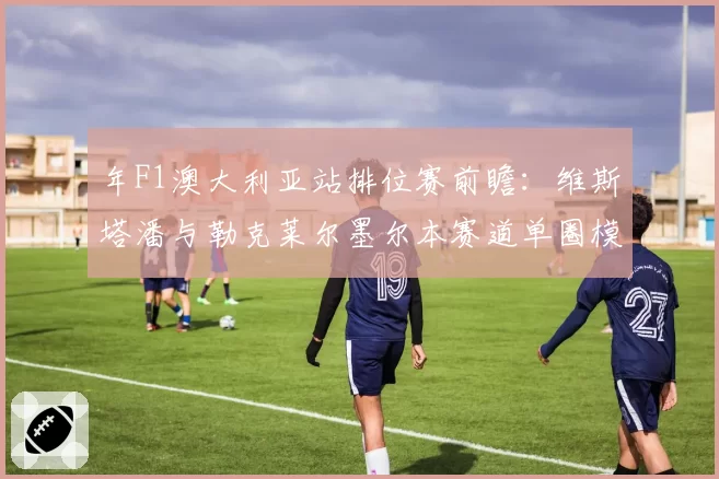 年F1澳大利亚站排位赛前瞻：维斯塔潘与勒克莱尔墨尔本赛道单圈模拟数据解读