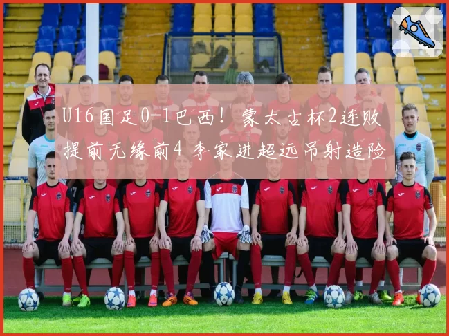 U16国足0-1巴西！蒙太古杯2连败 提前无缘前4 李家进超远吊射造险
