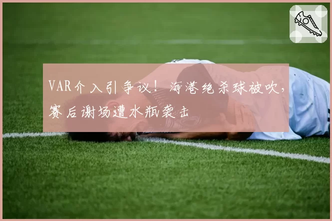 VAR介入引争议！海港绝杀球被吹，赛后谢场遭水瓶袭击