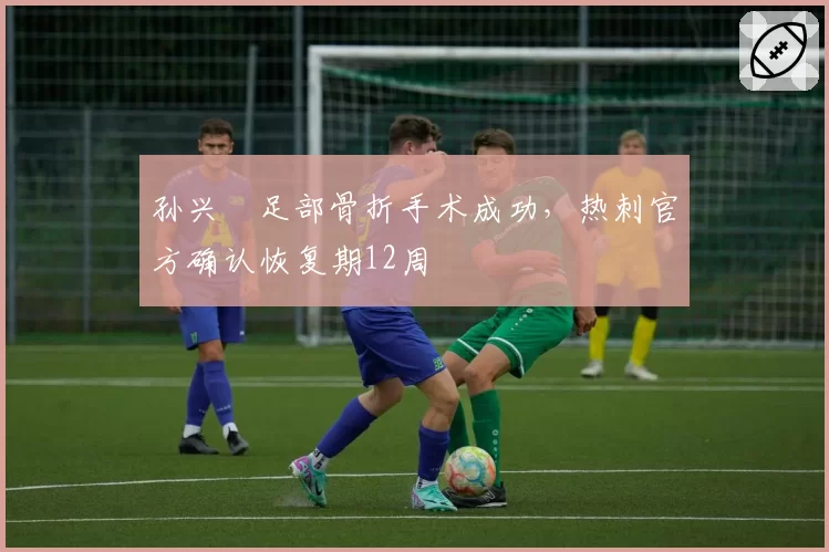 孙兴慜足部骨折手术成功，热刺官方确认恢复期12周