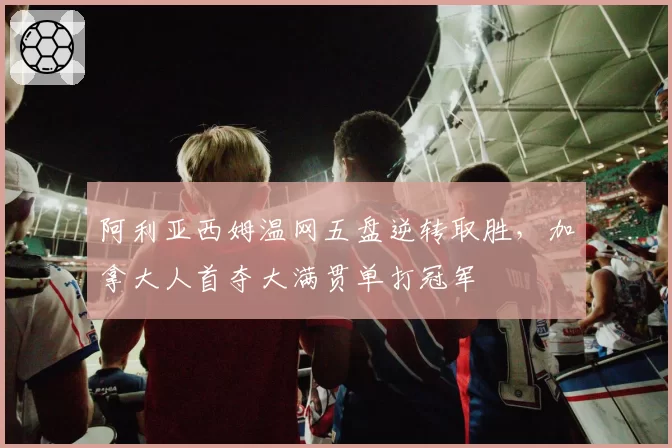 阿利亚西姆温网五盘逆转取胜，加拿大人首夺大满贯单打冠军