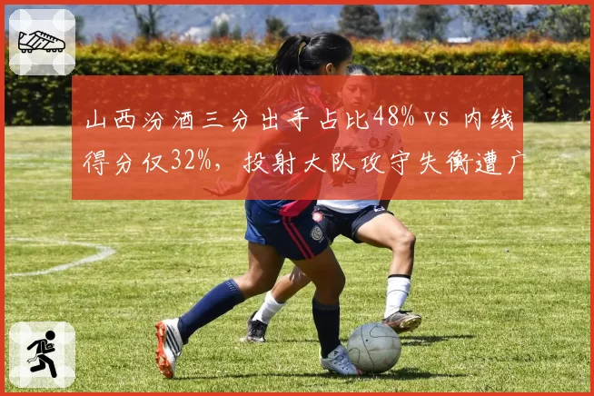 山西汾酒三分出手占比48% vs 内线得分仅32%，投射大队攻守失衡遭广厦针对